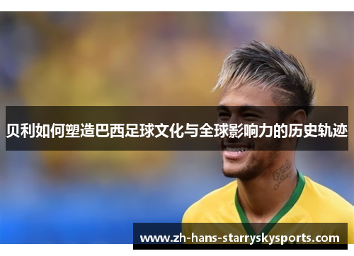 贝利如何塑造巴西足球文化与全球影响力的历史轨迹